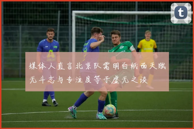 媒体人直言北京队需明白纸面天赋无斗志与专注度等于虚无之谈