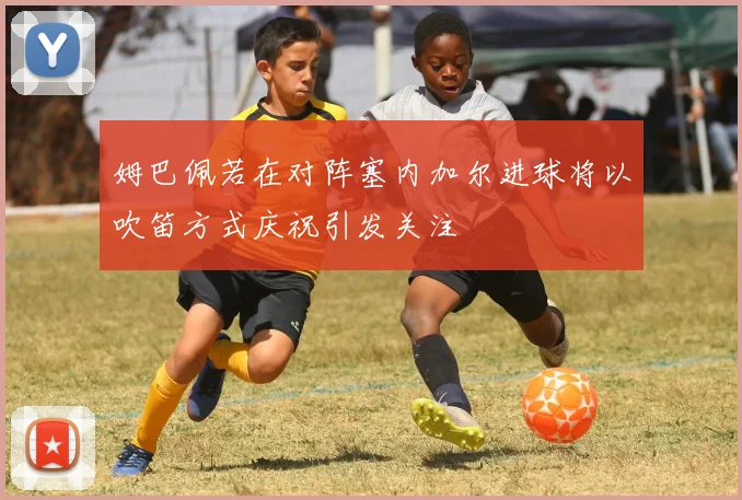 姆巴佩若在对阵塞内加尔进球将以吹笛方式庆祝引发关注