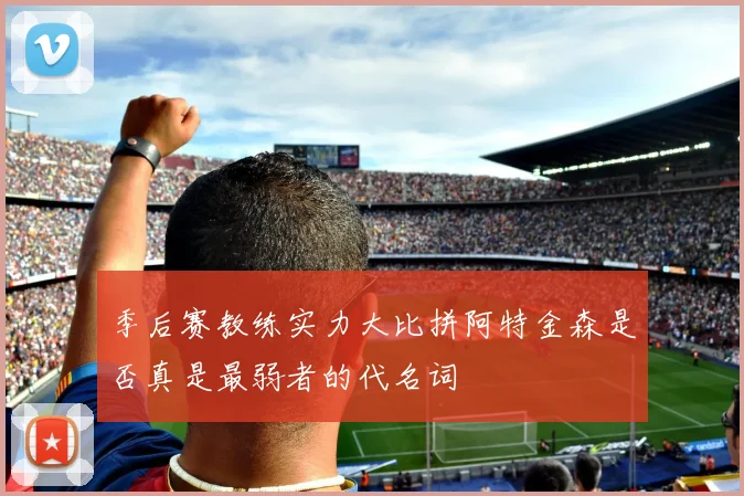 季后赛教练实力大比拼阿特金森是否真是最弱者的代名词