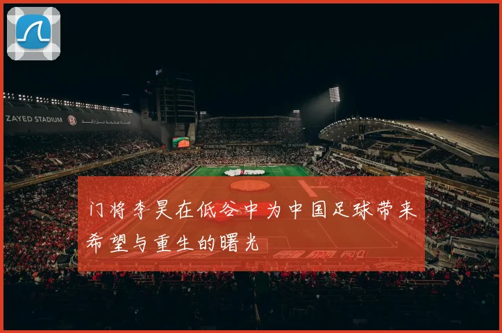 门将李昊在低谷中为中国足球带来希望与重生的曙光
