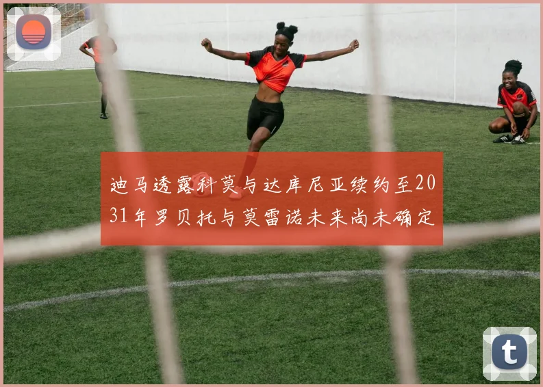 迪马透露科莫与达库尼亚续约至2031年罗贝托与莫雷诺未来尚未确定