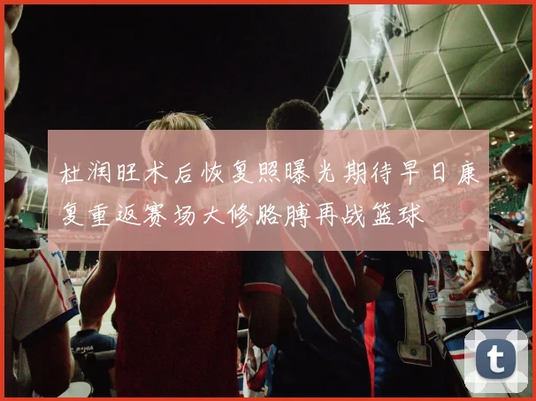 杜润旺术后恢复照曝光期待早日康复重返赛场大修胳膊再战篮球