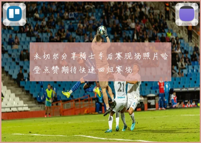 米切尔分享骑士季后赛现场照片哈登点赞期待快速回归赛场