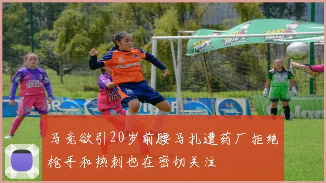 马竞欲引20岁前腰马扎遭药厂拒绝枪手和热刺也在密切关注