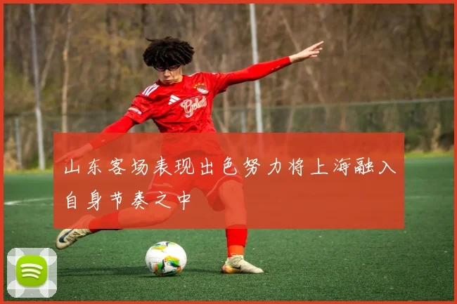 山东客场表现出色努力将上海融入自身节奏之中
