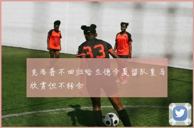 克洛普不回归哈兰德今夏留队皇马欣赏但不转会
