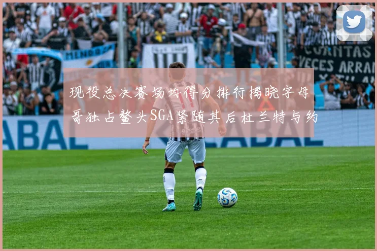 现役总决赛场均得分排行揭晓字母哥独占鳌头SGA紧随其后杜兰特与约基奇争夺第三