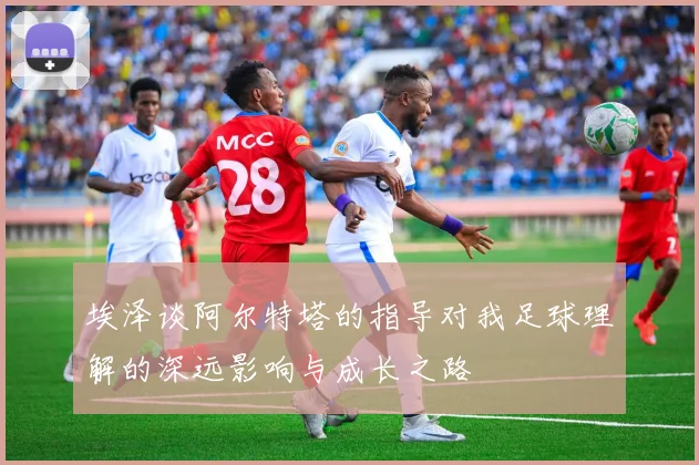 埃泽谈阿尔特塔的指导对我足球理解的深远影响与成长之路