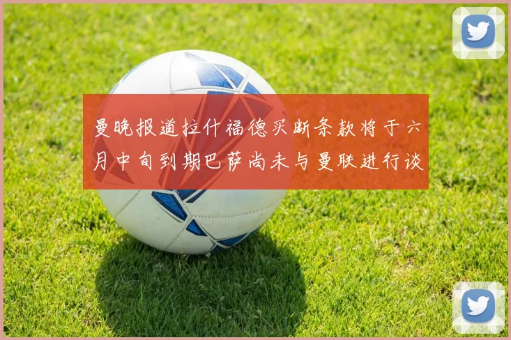 曼晚报道拉什福德买断条款将于六月中旬到期巴萨尚未与曼联进行谈判