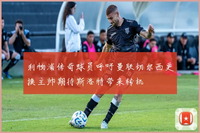 利物浦传奇球员呼吁曼联切尔西更换主帅期待斯洛特带来转机