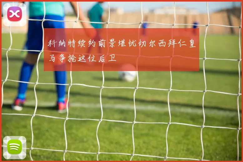 科纳特续约前景堪忧切尔西拜仁皇马争抢这位后卫