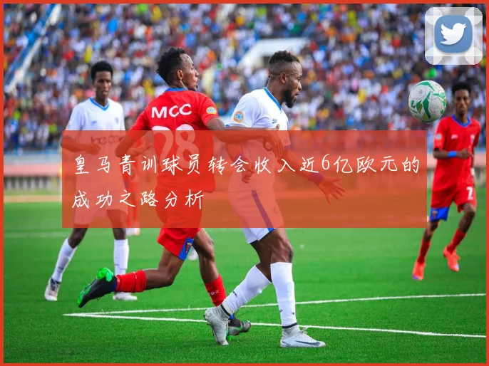 皇马青训球员转会收入近6亿欧元的成功之路分析