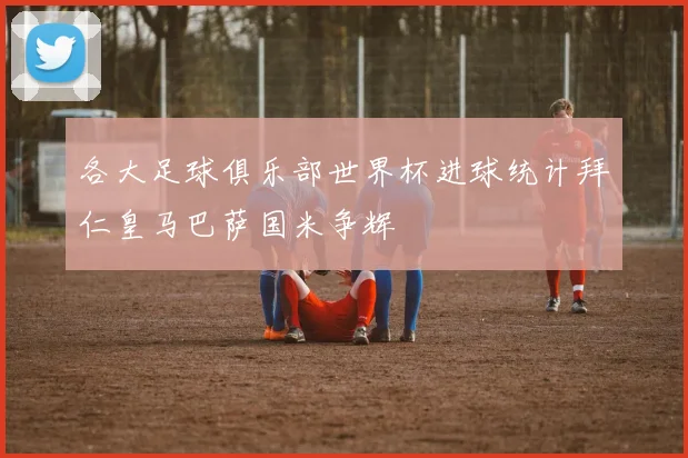 各大足球俱乐部世界杯进球统计拜仁皇马巴萨国米争辉