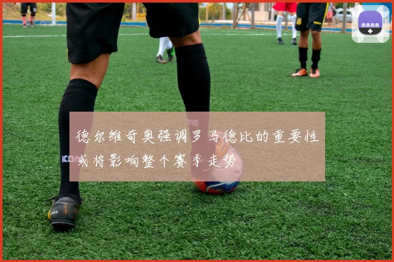 德尔维奇奥强调罗马德比的重要性或将影响整个赛季走势