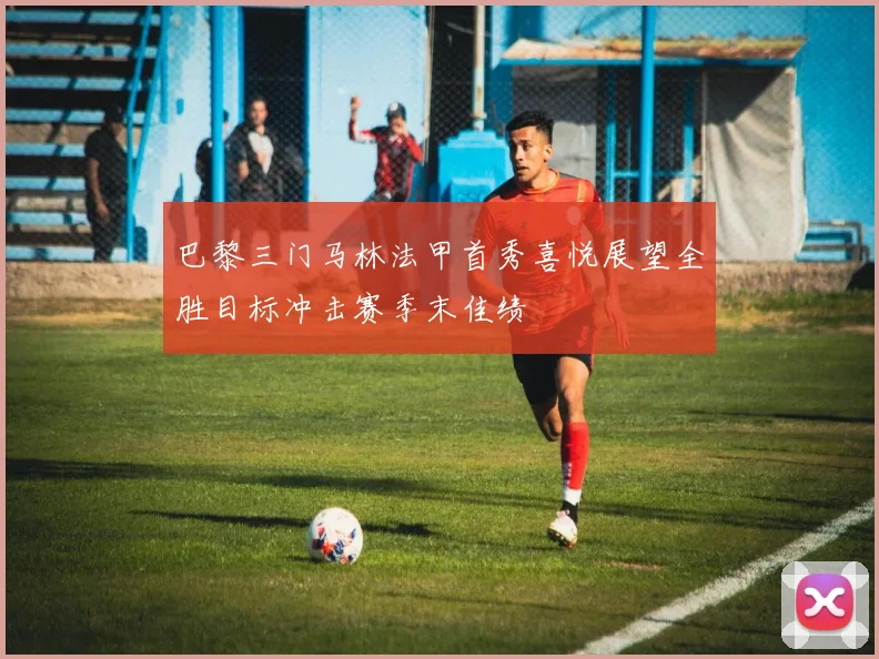 巴黎三门马林法甲首秀喜悦展望全胜目标冲击赛季末佳绩
